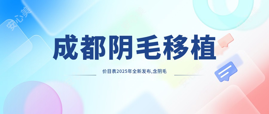 成都阴毛移植价目表2025年全新发布,含阴毛移植/眉毛种植/睫毛种植费用明细