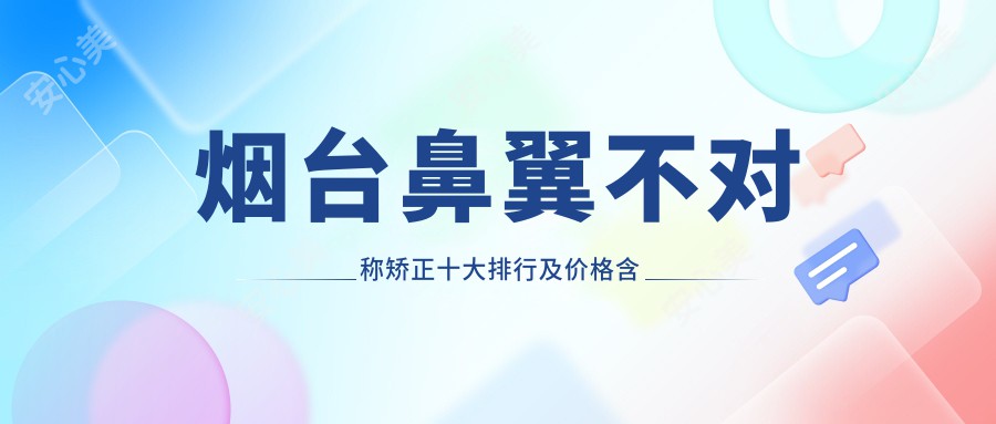 烟台鼻翼不对称矫正十大排行及价格含鼻头组织去除/鼻孔缩小/垫鼻尖价格搜集整理