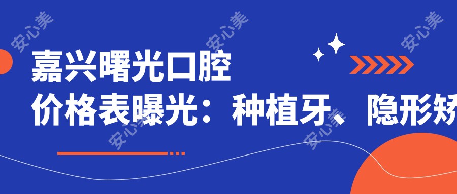 嘉兴曙光口腔价格表曝光:种植牙、隐形矫正等热门项目费用一览