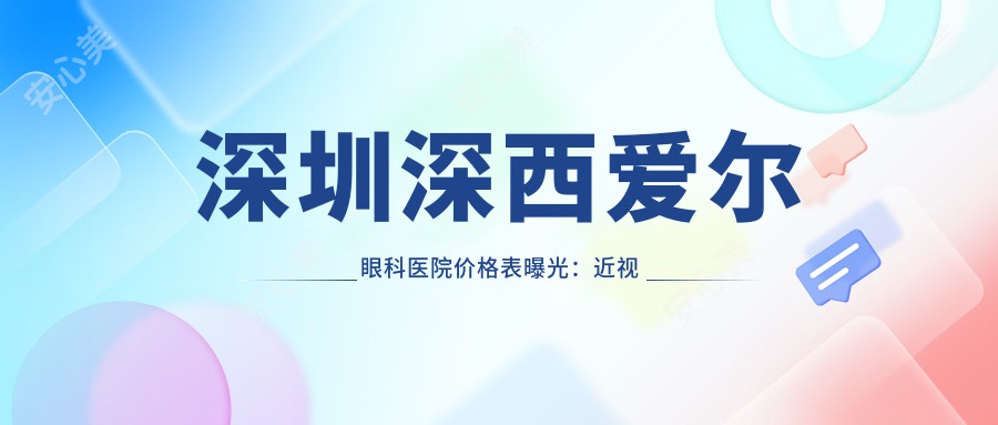 深圳深西爱尔眼科医院价格表曝光：近视手术、白内障治疗费用全解析