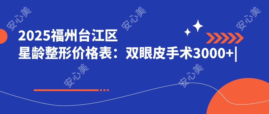 2025福州台江区星龄整形价格表:双眼皮手术3000+|隆鼻手术8000+|面部吸脂12000+,多面医美项目费用一览