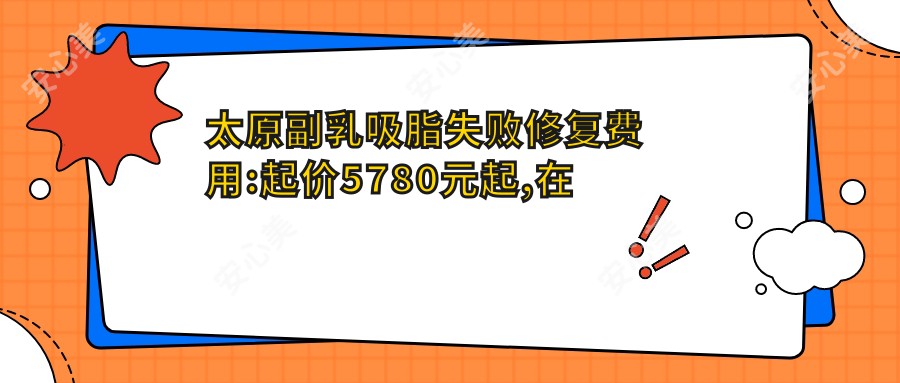 太原副乳吸脂失败修复费用:起价5780元起,在线预约医生