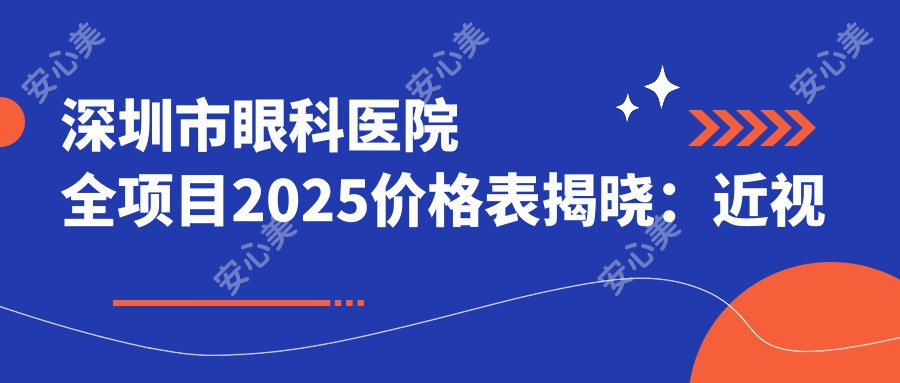 深圳市眼科医院全项目2025价格表揭晓:近视激光手术8000元起、白内障治疗12000元起、全飞秒手术15000元起