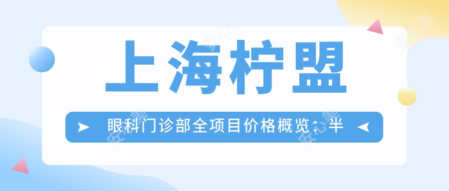 上海柠盟眼科门诊部全项目价格概览：半飞秒近视矫正实惠+|全飞秒&散光矫正详价+|TICL/ICL晶体植入报价齐全+
