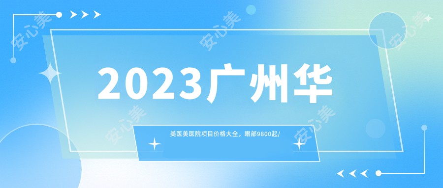 2023广州华美医美医院项目价格大全,眼部9800起/鼻部16800起/胸部39800起/吸脂12800起及面部除皱8800实惠速查