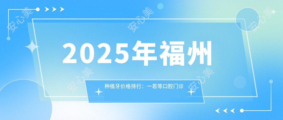 2025年福州种植牙价格排行：一若等口腔门诊部多少钱一颗？性价比与服务详解