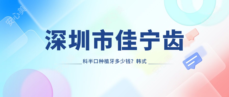 深圳市佳宁齿科半口种植牙多少钱?韩系种植性价比高/隐形矫正2W+/全瓷贴面3K+
