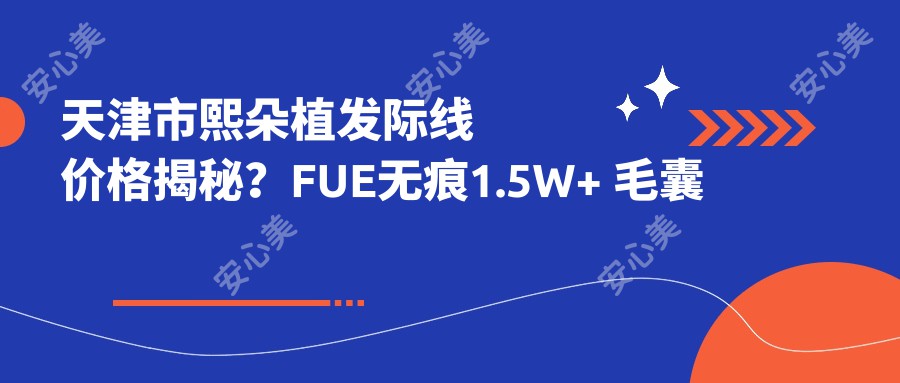 天津市熙朵植发际线价格揭秘？FUE无痕1.5W+ 毛囊单位移植2W+ 头皮养护套餐5K+