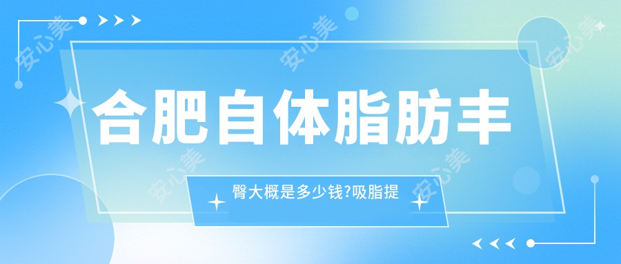 合肥自体脂肪丰臀大概是多少钱?吸脂提臀9.9k元左右