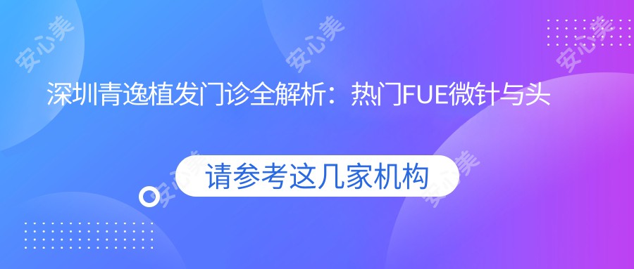 深圳青逸植发门诊全解析:热门FUE微针与头皮养护项目价格一览