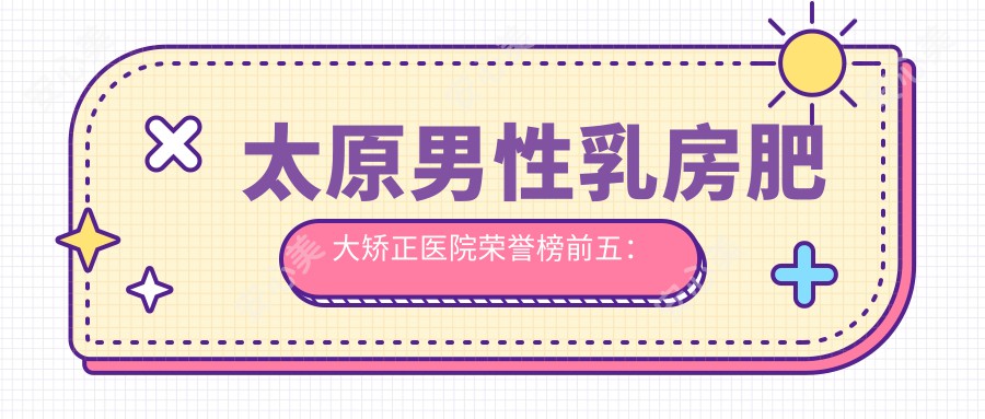 太原男性乳房肥大矫正医院荣誉榜前五:太原明颜医疗美容、太原市小店区恒生专科门诊部深度讲解,专业收费透明公开!