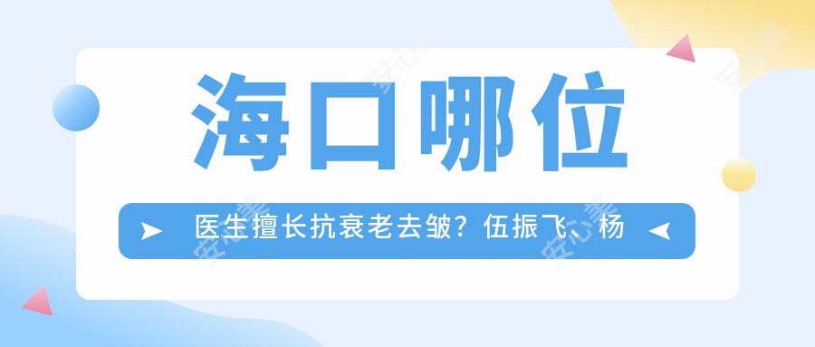 海口哪位医生擅长抗衰老去皱？伍振飞、杨永成等医生推荐项目揭秘