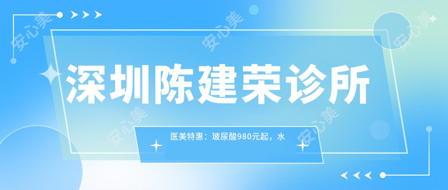深圳陈建荣诊所医美实惠：玻尿酸980元起，680元全项目价格表公开