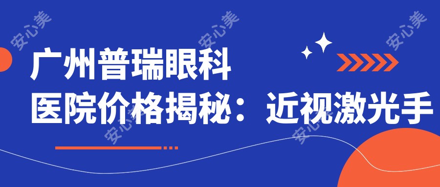 广州普瑞眼科医院价格揭秘:近视激光手术8800元起,白内障治疗6500元起