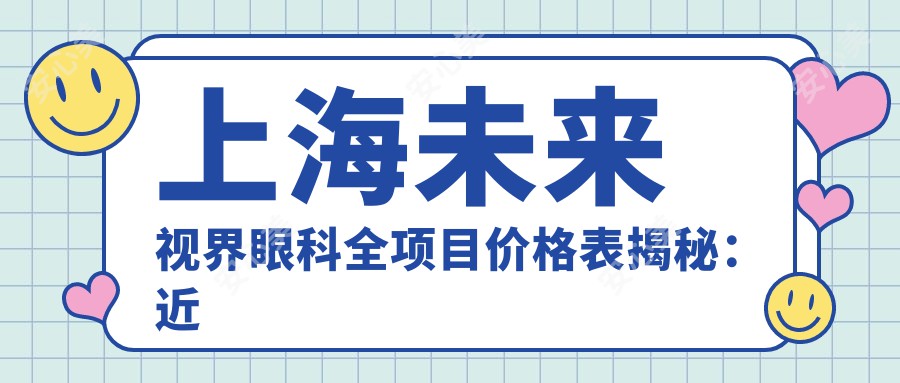 上海未来视界眼科全项目价格表揭秘：近视手术6800元起/白内障治疗12500元起