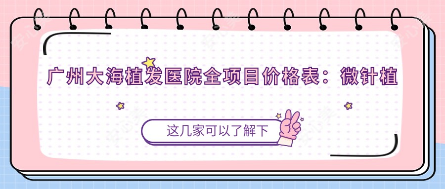 广州大海植发医院全项目价格表：微针植发3800+|发际线调整6800+|FUT/FUE技术详询+头顶加密疤痕修复胸毛移植费用一览