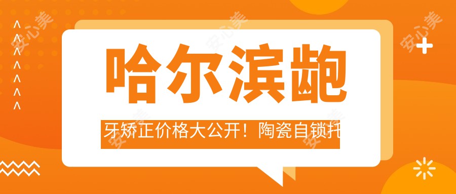 哈尔滨龅牙矫正价格大公开！陶瓷自锁托槽8000元起，双颌突出矫正10000元