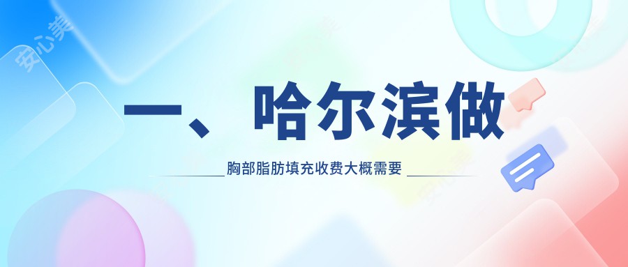 一、哈尔滨做胸部脂肪填充收费大概需要多少钱？公开2025哈尔滨胸部脂肪填充价格表