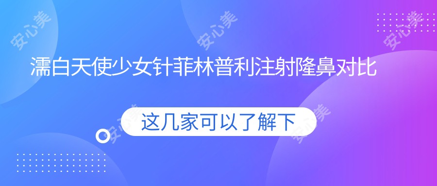 濡白天使注射菲林普利注射隆鼻对比 性价比与疗效排名揭秘