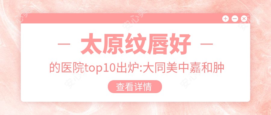 太原纹唇好的医院top10出炉:大同美中嘉和疾病医院|山西,芭娜娜医疗|阳曲县中医医院等有有名气医生