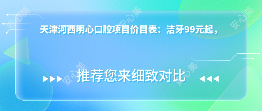 天津河西明心口腔项目价目表：洁牙99元起，种植牙6000元起，正畸1.5W元起