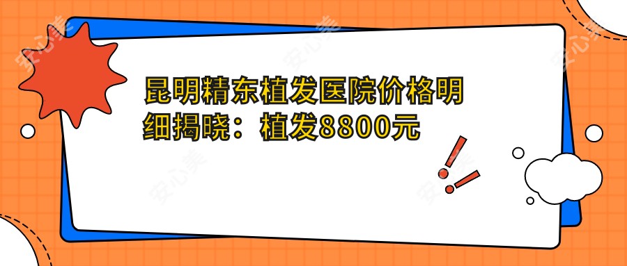 昆明精东植发医院价格明细揭晓：植发8800元起，全项护理套餐4999元起