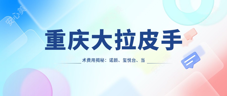 重庆大拉皮手术费用揭秘：诺颜、玺悦台、当代整形价格对比指南