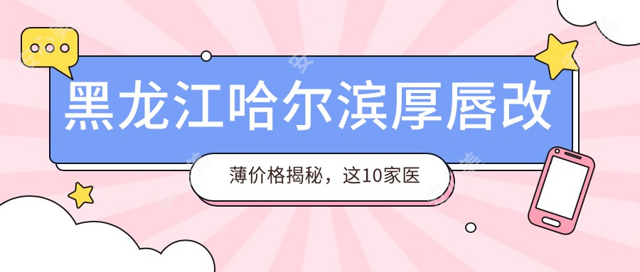 黑龙江哈尔滨厚唇改薄价格揭秘，这10家医美机构哪家更划算？瑞丽整形、索菲医疗、美辰整形等