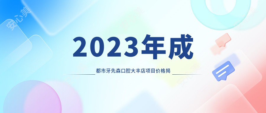 2023年成都市牙先森口腔大丰店项目价格揭秘：洁牙/矫正/种植牙费用明细199-9999元全览！