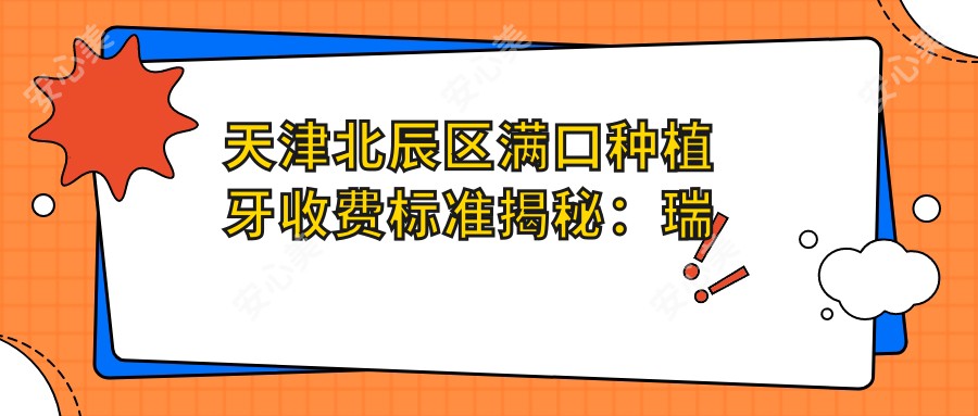 天津北辰区满口种植牙收费标准揭秘：瑞士全口200000元，国产仅需3500元起