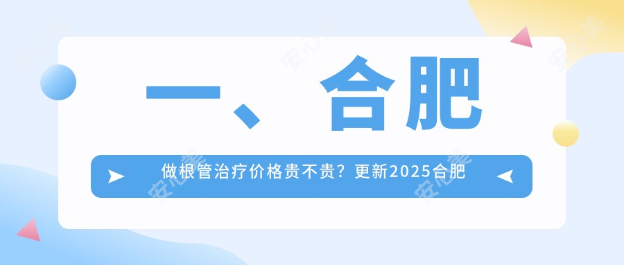 一、合肥做根管治疗价格贵不贵？更新2025合肥根管治疗收费表