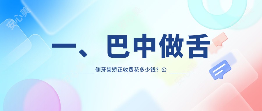 一、巴中做舌侧牙齿矫正收费花多少钱？公开2025巴中舌侧牙齿矫正价格表