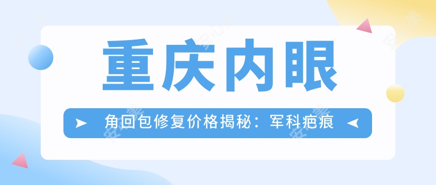 重庆内眼角回包修复价格揭秘：军科疤痕科VS艾俪VS开州薇雅，哪家性价比更高？