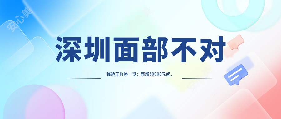 深圳面部不对称矫正价格一览：面部30000元起，颧骨&下颌角各20000元