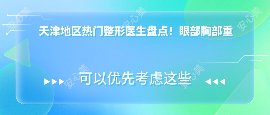 天津地区热门整形医生盘点！眼部胸部重塑获网友好评！医生推荐项目全解析