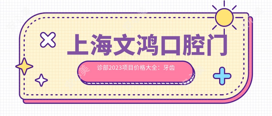 上海文鸿口腔门诊部2023项目价格大全：牙齿矫正25000+|烤瓷牙3000+|种植牙8000+