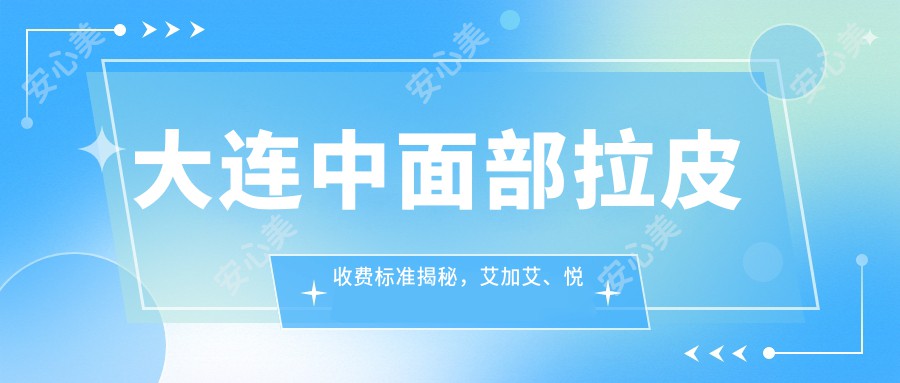 大连中面部拉皮收费标准揭秘，艾加艾、悦容等十家医美机构价格对比