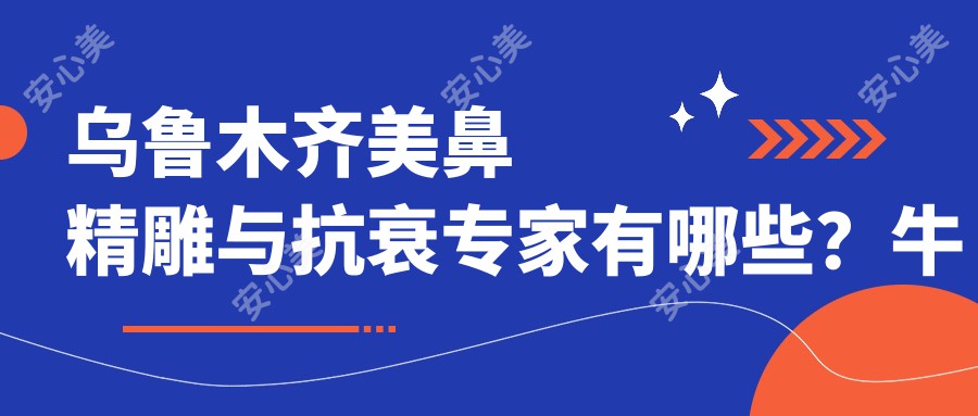 乌鲁木齐美鼻微雕与抗衰医生有哪些？牛永敢、苏炳云等医生备受推崇