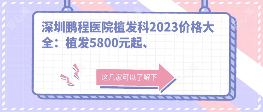 深圳鹏程医院植发科2023价格大全：植发5800元起、发际线调整8000元起、头皮养护套餐2000元起