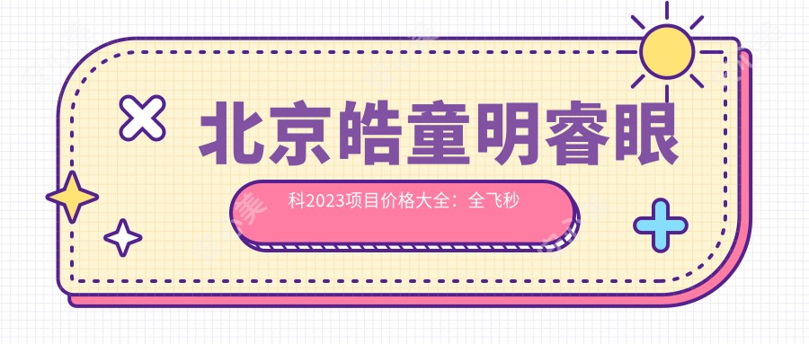 北京皓童明睿眼科2023项目价格大全：全飞秒激光近视矫正18000+|ICL晶体植入25000+|干眼症治疗套餐3000+