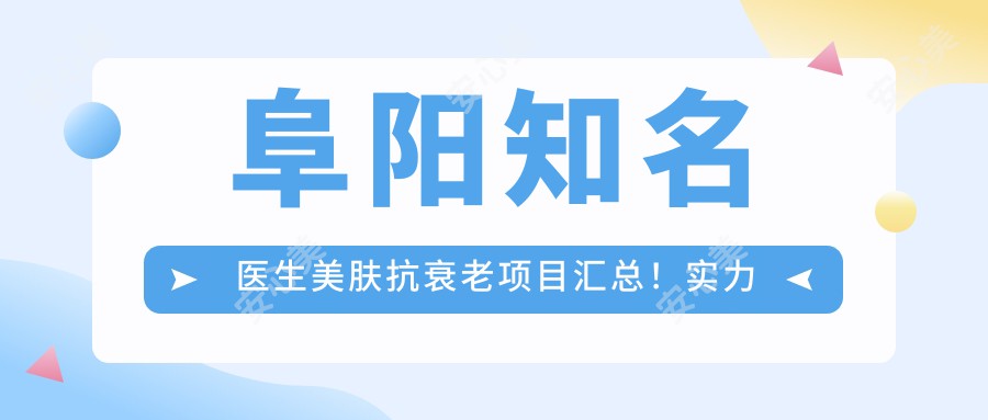 阜阳有名医生美肤抗衰老项目汇总！实力口碑双在线，网友力荐医生盘点！