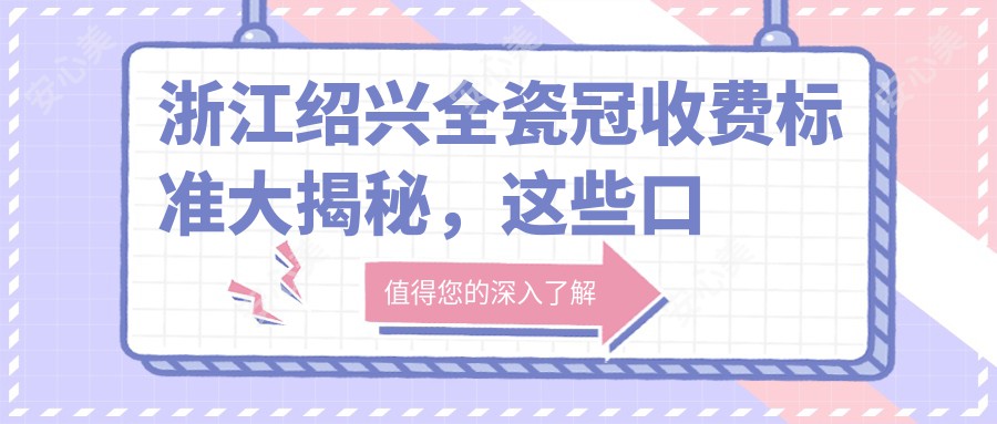 浙江绍兴全瓷冠收费标准大揭秘，这些口腔门诊价格如何？含柯美、德维等10家