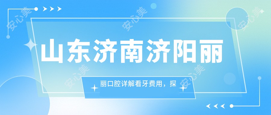 山东济南济阳丽丽口腔详解看牙费用，探索专业诊疗性价比之选