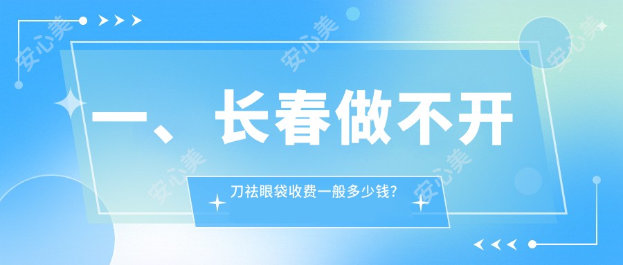 一、长春做不开刀祛眼袋收费一般多少钱？发布2025长春不开刀祛眼袋价格表