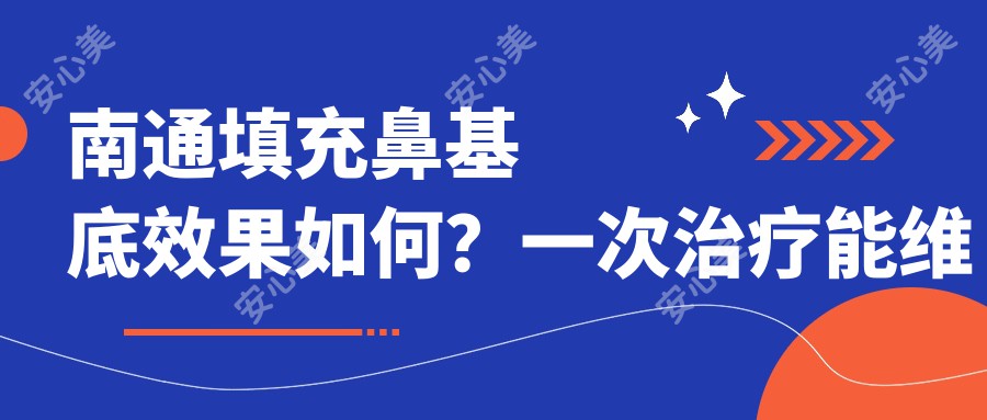 南通填充鼻基底疗效如何？一次治疗能维持多久？近半年价格区间揭秘