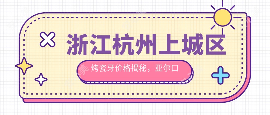 浙江杭州上城区烤瓷牙价格揭秘，亚尔口腔门诊部、普德口腔与亮贝美连锁对比