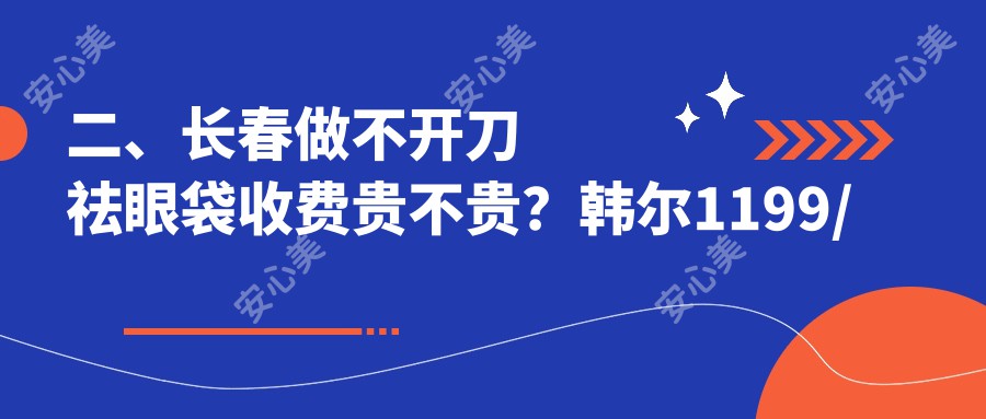 二、长春做不开刀祛眼袋收费贵不贵？韩尔1199/中妍美容830/蓝鑫1160