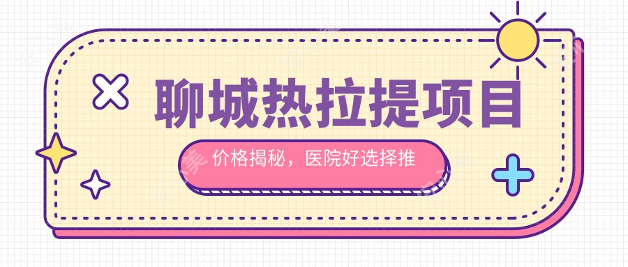 聊城热拉提项目价格揭秘，医院好选择推荐来啦！