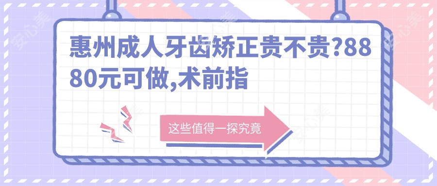 惠州成人牙齿矫正贵不贵?8880元可做,术前指南教你不被坑