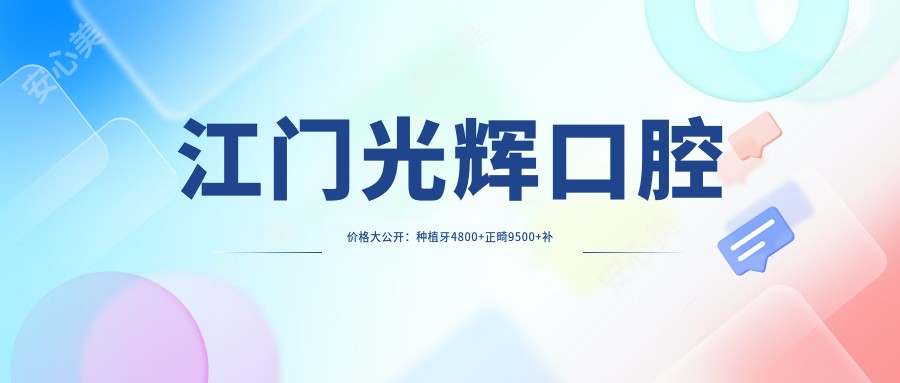 江门光辉口腔价格大公开：种植牙4800+正畸9500+补牙300元起，实惠之选